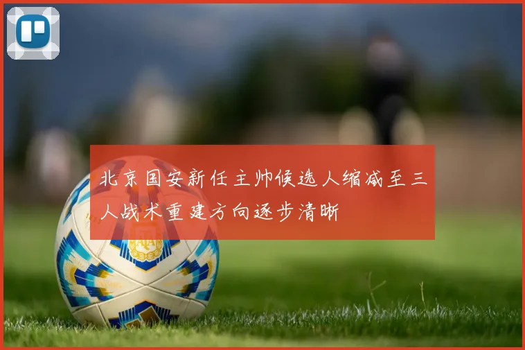 北京国安新任主帅候选人缩减至三人战术重建方向逐步清晰